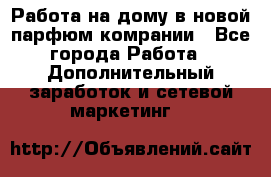 Работа на дому в новой парфюм.комрании - Все города Работа » Дополнительный заработок и сетевой маркетинг   